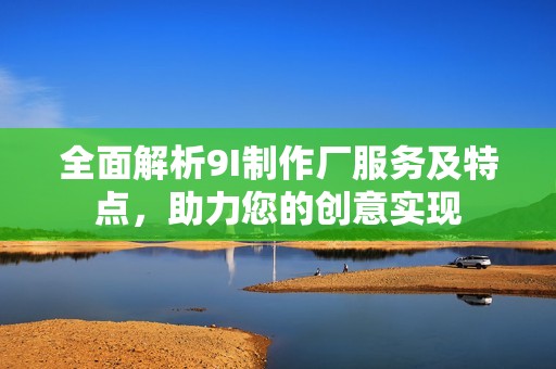 全面解析9I制作廠服務(wù)及特點(diǎn)，助力您的創(chuàng)意實(shí)現(xiàn)