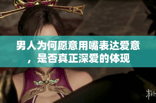 男人為何愿意用嘴表達(dá)愛意，是否真正深愛的體現(xiàn)