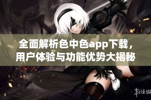 全面解析色中色app下載，用戶體驗(yàn)與功能優(yōu)勢(shì)大揭秘