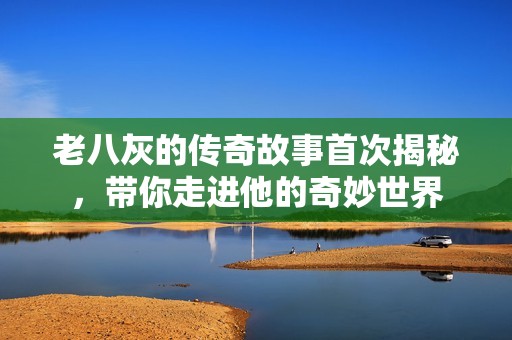 老八灰的傳奇故事首次揭秘，帶你走進他的奇妙世界