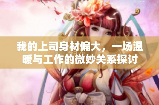 我的上司身材偏大，一場溫暖與工作的微妙關系探討