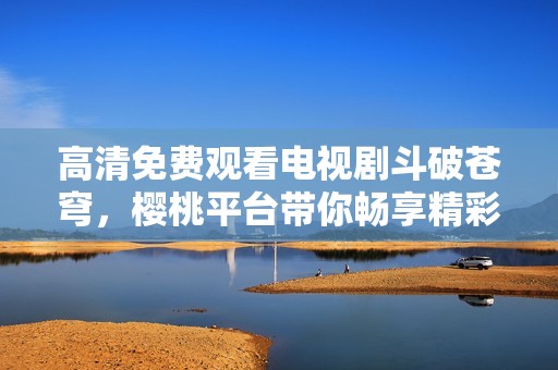 高清免費觀看電視劇斗破蒼穹，櫻桃平臺帶你暢享精彩劇情