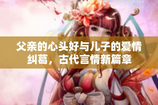 父親的心頭好與兒子的愛情糾葛，古代言情新篇章
