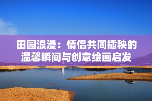 田園浪漫：情侶共同插秧的溫馨瞬間與創(chuàng)意繪畫啟發(fā)