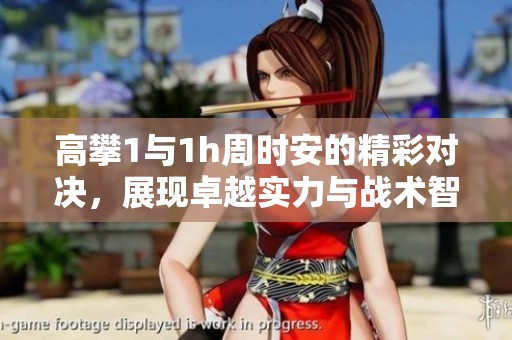 高攀1與1h周時(shí)安的精彩對(duì)決，展現(xiàn)卓越實(shí)力與戰(zhàn)術(shù)智慧