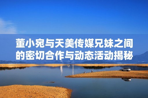 董小宛與天美傳媒兄妹之間的密切合作與動(dòng)態(tài)活動(dòng)揭秘