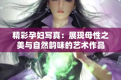 精彩孕婦寫真：展現(xiàn)母性之美與自然韻味的藝術作品