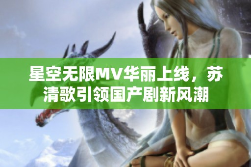 星空無限MV華麗上線，蘇清歌引領(lǐng)國產(chǎn)劇新風(fēng)潮