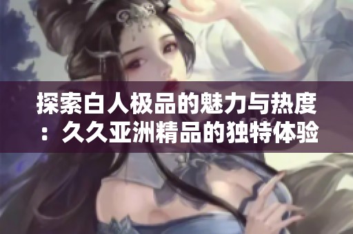探索白人極品的魅力與熱度：久久亞洲精品的獨(dú)特體驗(yàn)