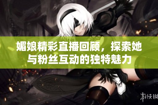媚娘精彩直播回顧，探索她與粉絲互動(dòng)的獨(dú)特魅力