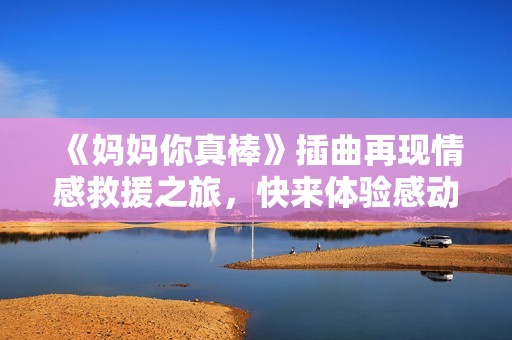 《媽媽你真棒》插曲再現(xiàn)情感救援之旅，快來體驗感動時刻