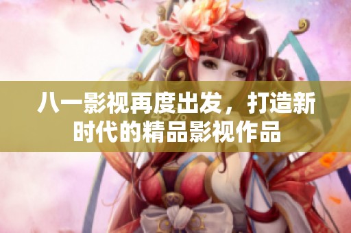 八一影視再度出發(fā)，打造新時(shí)代的精品影視作品