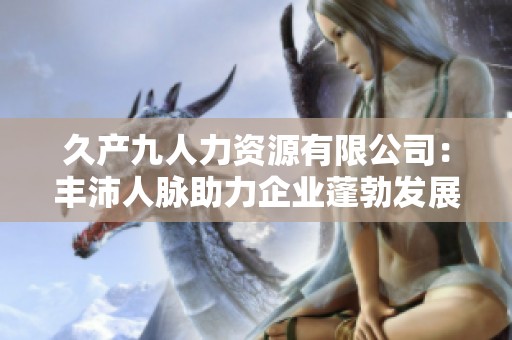 久產(chǎn)九人力資源有限公司：豐沛人脈助力企業(yè)蓬勃發(fā)展