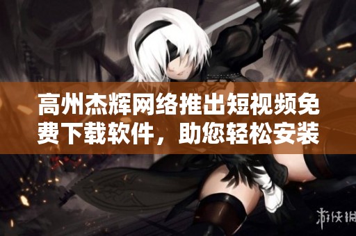 高州杰輝網絡推出短視頻免費下載軟件，助您輕松安裝與使用