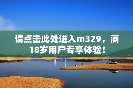 請點擊此處進(jìn)入m329，滿18歲用戶專享體驗！