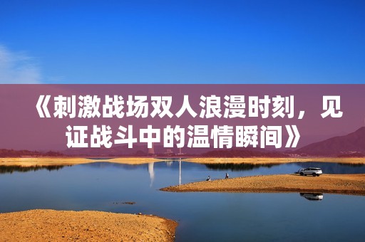《刺激戰(zhàn)場(chǎng)雙人浪漫時(shí)刻，見證戰(zhàn)斗中的溫情瞬間》