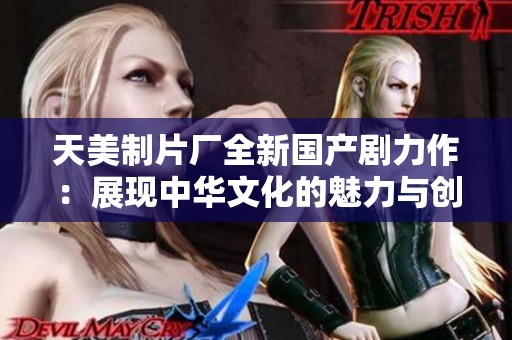 天美制片廠全新國產(chǎn)劇力作：展現(xiàn)中華文化的魅力與創(chuàng)新