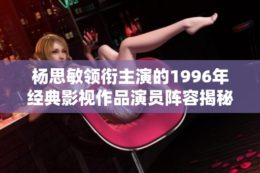 楊思敏領(lǐng)銜主演的1996年經(jīng)典影視作品演員陣容揭秘