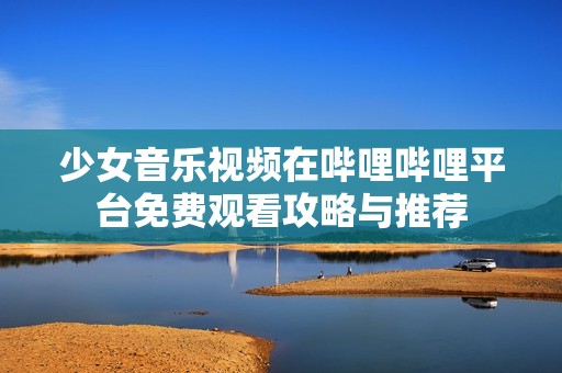 少女音樂(lè)視頻在嗶哩嗶哩平臺(tái)免費(fèi)觀看攻略與推薦