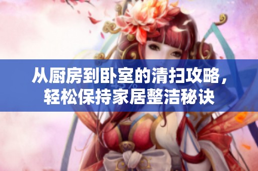 從廚房到臥室的清掃攻略，輕松保持家居整潔秘訣