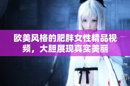 歐美風(fēng)格的肥胖女性精品視頻，大膽展現(xiàn)真實(shí)美麗