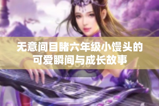無意間目睹六年級小饅頭的可愛瞬間與成長故事