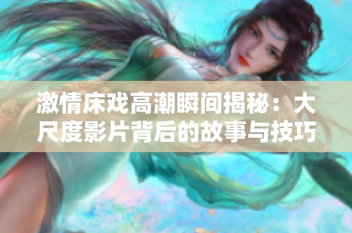 激情床戲高潮瞬間揭秘：大尺度影片背后的故事與技巧