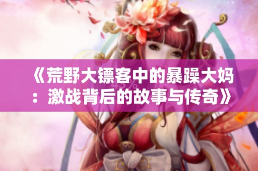 《荒野大鏢客中的暴躁大媽：激戰(zhàn)背后的故事與傳奇》