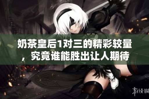 奶茶皇后1對(duì)三的精彩較量，究竟誰能勝出讓人期待