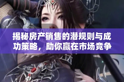 揭秘房產(chǎn)銷售的潛規(guī)則與成功策略，助你贏在市場(chǎng)競(jìng)爭中