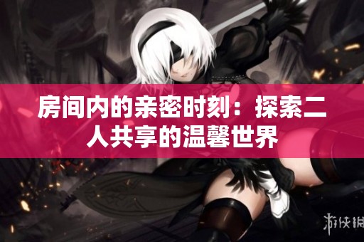 房間內(nèi)的親密時(shí)刻：探索二人共享的溫馨世界