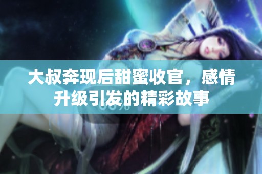大叔奔現(xiàn)后甜蜜收官，感情升級(jí)引發(fā)的精彩故事