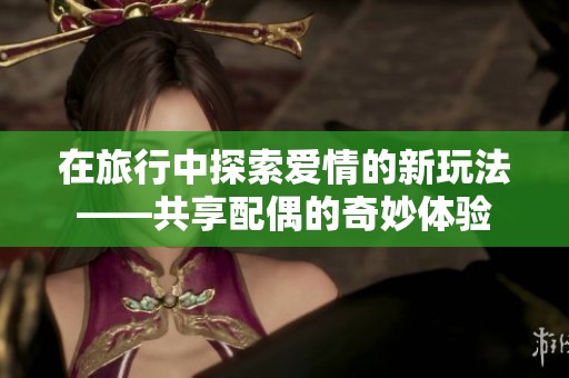 在旅行中探索愛情的新玩法——共享配偶的奇妙體驗(yàn)