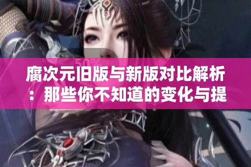 腐次元舊版與新版對(duì)比解析：那些你不知道的變化與提升