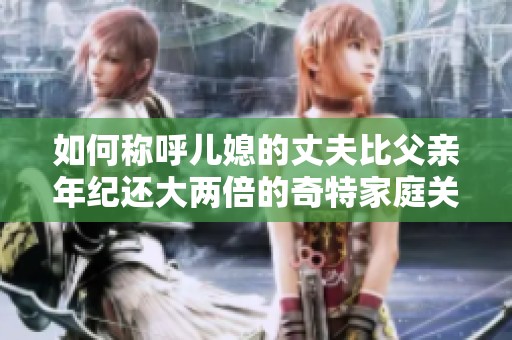 如何稱呼兒媳的丈夫比父親年紀(jì)還大兩倍的奇特家庭關(guān)系