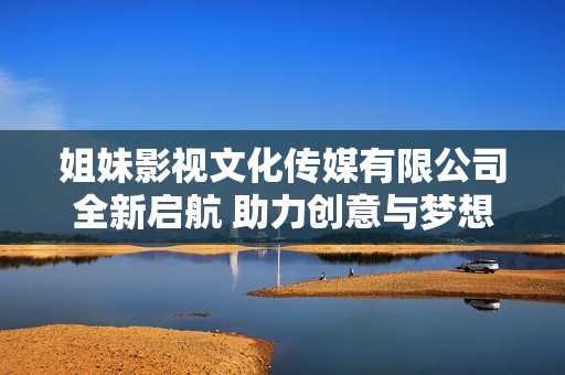 姐妹影視文化傳媒有限公司全新啟航 助力創(chuàng)意與夢想騰飛