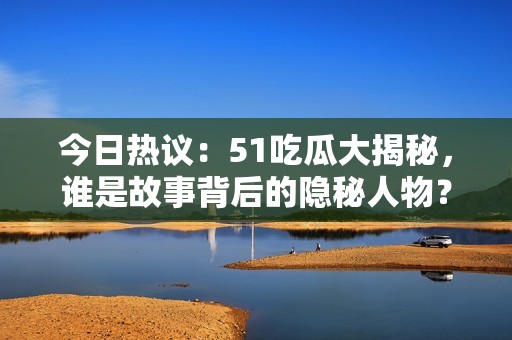 今日熱議：51吃瓜大揭秘，誰是故事背后的隱秘人物？