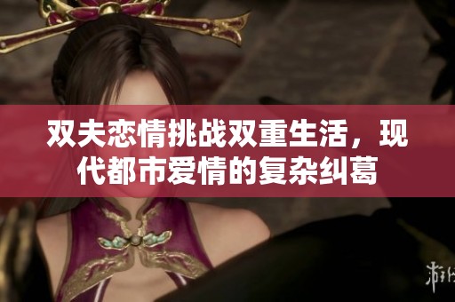 雙夫戀情挑戰(zhàn)雙重生活，現(xiàn)代都市愛(ài)情的復(fù)雜糾葛