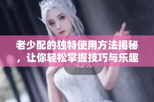 老少配的獨(dú)特使用方法揭秘，讓你輕松掌握技巧與樂(lè)趣