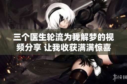 三個醫(yī)生輪流為我解夢的視頻分享 讓我收獲滿滿驚喜
