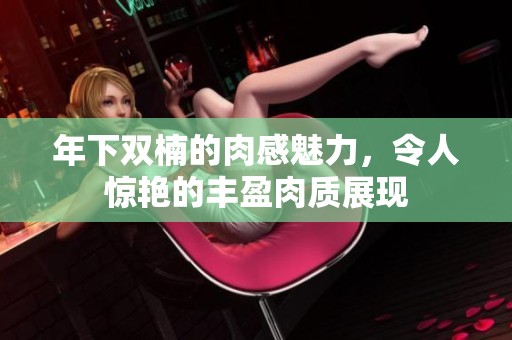 年下雙楠的肉感魅力，令人驚艷的豐盈肉質展現(xiàn)
