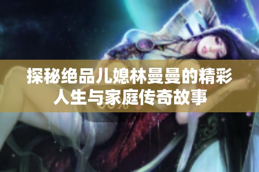 探秘絕品兒媳林曼曼的精彩人生與家庭傳奇故事