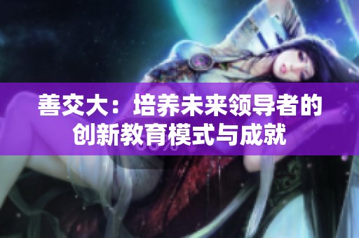 善交大：培養(yǎng)未來(lái)領(lǐng)導(dǎo)者的創(chuàng)新教育模式與成就