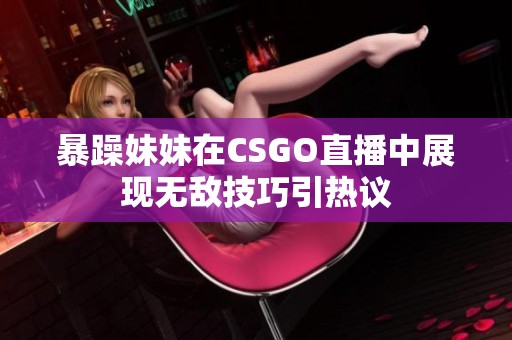 暴躁妹妹在CSGO直播中展現(xiàn)無敵技巧引熱議