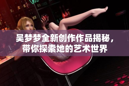 吳夢(mèng)夢(mèng)全新創(chuàng)作作品揭秘，帶你探索她的藝術(shù)世界