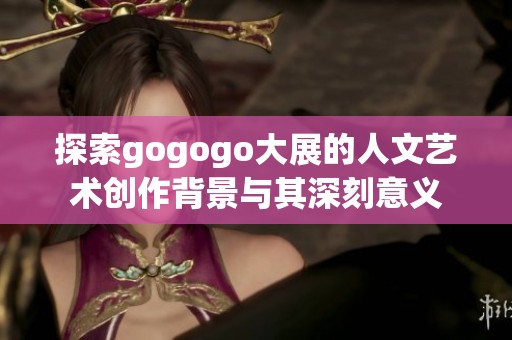 探索gogogo大展的人文藝術(shù)創(chuàng)作背景與其深刻意義