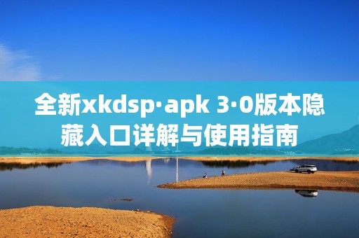 全新xkdsp·apk 3·0版本隱藏入口詳解與使用指南