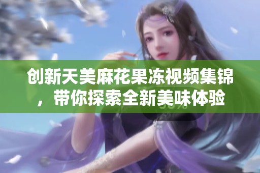 創(chuàng)新天美麻花果凍視頻集錦，帶你探索全新美味體驗