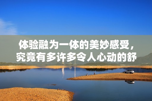 體驗融為一體的美妙感受，究竟有多許多令人心動的舒適體驗