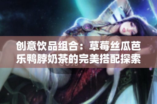創(chuàng)意飲品組合：草莓絲瓜芭樂鴨脖奶茶的完美搭配探索